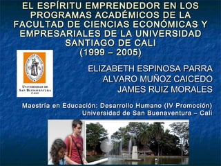 EL ESPÍRITU EMPRENDEDOR EN LOS
PROGRAMAS ACADÉMICOS DE LA
FACULTAD DE CIENCIAS ECONÓMICAS Y
EMPRESARIALES DE LA UNIVERSIDAD
SANTIAGO DE CALI
(1999 – 2005)
ELIZABETH ESPINOSA PARRA
ALVARO MUÑOZ CAICEDO
JAMES RUIZ MORALES
Maestría en Educación: Desarrollo Humano (IV Promoción)
Universidad de San Buenaventura – Cali

 