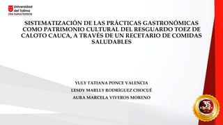 SISTEMATIZACIÓN DE LAS PRÁCTICAS GASTRONÓMICAS
COMO PATRIMONIO CULTURAL DEL RESGUARDO TOEZ DE
CALOTO CAUCA, A TRAVÉS DE UN RECETARIO DE COMIDAS
SALUDABLES
YULY TATIANA PONCE VALENCIA
LESDY MARLLY RODRÍGUEZ CHOCUÉ
AURA MARCELA VIVEROS MORENO
 