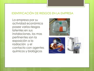 IDENTIFICACIÓN DE RIESGOS EN LA EMPRESA

La empresa por su
actividad económica
posee varios riesgos
latentes en sus
instalaciones, los mas
pertinentes son la
exposición a la
radiación y el
contacto con agentes
químicos y biológicos
 