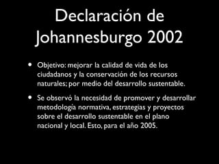 Declaración de
Johannesburgo 2002
• Objetivo: mejorar la calidad de vida de los
ciudadanos y la conservación de los recursos
naturales; por medio del desarrollo sustentable.
• Se observó la necesidad de promover y desarrollar
metodología normativa, estrategias y proyectos
sobre el desarrollo sustentable en el plano
nacional y local. Esto, para el año 2005.
 