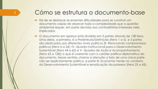 Cómo se estrutura o documento-base
 Há de se destacar as enormes dificuldades para se construir um
documento capaz de abarcar toda a complexidade que a questão
ambiental requer, em parte devidas aos contraditórios interesses nela
implicados.
 O documento em apreço está dividido em 5 partes através de 128 itens.
Uma delas, a primeira, é o Preâmbulo/Definição (Itens 1 a 5), e 3 partes
são dedicadas aos diferentes níveis políticos (II- Renovando compromissos
políticos (Itens 6 a 24); IV- Quadro Institucional para o Desenvolvimento
Sustentável (Itens 44 a 62) e V- Quadro de Ação e Acompanhamento
(Itens 63 a 128)) o que é coerente com o caráter político-diplomático do
documento. Nesse sentido chama a atenção o fato de uma única parte
não ser explicitamente política, a parte III- Economia Verde no contexto
do Desenvolvimento Sustentável e erradicação da pobreza (Itens 25 a 43).
2
 