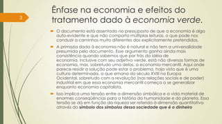 Ênfase na economia e efeitos do
tratamento dado à economia verde.
 O documento está assentado no pressuposto de que a economia é algo
auto-evidente e que não comporta múltiplas leituras, o que pode nos
conduzir a caminhos muito diferentes dos explicitamente pretendidos.
 A primazia dada à economia não é natural e não tem a universalidade
presumida pelo documento. Esse argumento ganha ainda mais
consistência quando sabemos que por trás da idéia de
economia, inclusive com seu adjetivo verde, está não diversas formas de
economia, mas, sobretudo uma delas, a economia mercantil. Aqui onde
parece residir a solução pode estar o problema, haja vista que é uma
cultura determinada, a que emana do século XVIII na Europa
Ocidental, sobretudo com a revolução (nas relações sociais e de poder)
industrial em que essa economia mercantil começa a se generalizar
enquanto economia capitalista.
 Isso implica uma tensão entre a dimensão simbólica e a vida material de
enormes conseqüências para a história da humanidade e do planeta. Essa
tensão se dá em função da riqueza ser referida à dimensão quantitativa
através do símbolo dos símbolos dessa sociedade que é o dinheiro
3
 