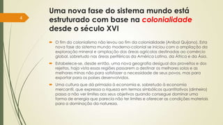 Uma nova fase do sistema mundo está
estruturado com base na colonialidade
desde o século XVI
 O fim do colonialismo não levou ao fim da colonialidade (Aníbal Quijano). Esta
nova fase do sistema mundo moderno-colonial se iniciou com a ampliação da
exploração mineral e ampliação das áreas agrícolas destinadas ao comércio
global, sobretudo nas áreas periféricas da América Latina, da África e da Ásia.
 Estabelece-se, desde então, uma nova geografia desigual dos proveitos e dos
rejeitos, haja vista essas regiões passarem a destinar os melhores solos e as
melhores minas não para satisfazer a necessidade de seus povos, mas para
exportar para os países desenvolvidos.
 Uma cultura que dá primazia à economia e, sobretudo à economia
mercantil, que expressa a riqueza em termos simbólicos quantitativos (dinheiro)
passa a não ver limites aos seus objetivos quando consegue dominar uma
forma de energia que parecia não ter limites e oferecer as condições materiais
para a dominação da natureza.
4
 