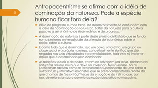 Antropocentrismo se afirma com a idéia de
dominação da natureza. Pode a espécie
humana ficar fora dela?
 Idéia de progresso e, mais tarde, de desenvolvimento, se confundem com
a idéia de “dominação da natureza”. Saltar da natureza para a cultura
passava a ser sinônimo de desenvolvido e de progresso.
 A dominação da natureza é parte desse projeto civilizatório que se funda
numa pretensa universalidade da primazia do econômico sobre o
social, sobre o cultural.
 E como tudo que é dominado, seja um povo, uma etnia, um grupo ou
classe social e a própria natureza, conceitualmente significa que são
negados nas suas virtualidades e potencialidades, haja vista só importar
aquilo que é determinado pelo dominador.
 As relações sociais e de poder, tratam do selvagem (da selva, portanto da
natureza) aquele povo que deve ser civilizado. Nessa análise, há as
justificativas racistas como se fora natural a superioridade de uma sobre a
outra; há as justificativas machistas que se pretendiam naturais diante do
que chamou de “sexo frágil” locus da emoção e do instinto que, por
isso, deveria estar sob o domínio da razão falocrática ou masculina.
5
 