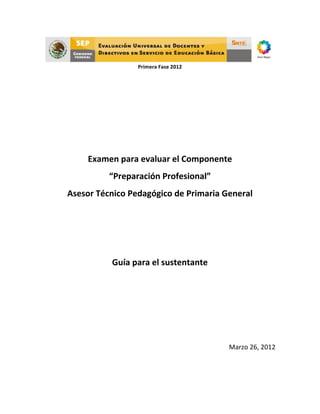  
	
  
	
  
Primera	
  Fase	
  2012	
  
	
  
	
  
	
  
	
  
	
  
	
  
	
  
	
  
	
  
Examen	
  para	
  evaluar	
  el	
  Componente	
  
“Preparación	
  Profesional”	
  
Asesor	
  Técnico	
  Pedagógico	
  de	
  Primaria	
  General	
  
	
  
	
  
	
  
Guía	
  para	
  el	
  sustentante	
  
	
  
	
  
	
  
	
  
Marzo	
  26,	
  2012	
  
	
   	
  
 