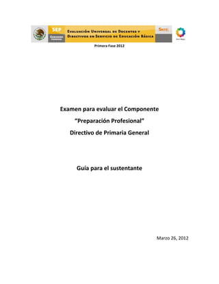  
                        Primera	
  Fase	
  2012	
  
	
  
	
  
	
  
	
  
	
  
	
  
	
  
	
  

	
  
       Examen	
  para	
  evaluar	
  el	
  Componente	
  
              “Preparación	
  Profesional”	
  
           Directivo	
  de	
  Primaria	
  General	
  
	
  
	
  
               Guía	
  para	
  el	
  sustentante	
  
                                     	
  
                                     	
  
                                     	
  
                                     	
  
                                     	
  
                                                        Marzo	
  26,	
  2012	
  




                                                                               	
  
	
  
 