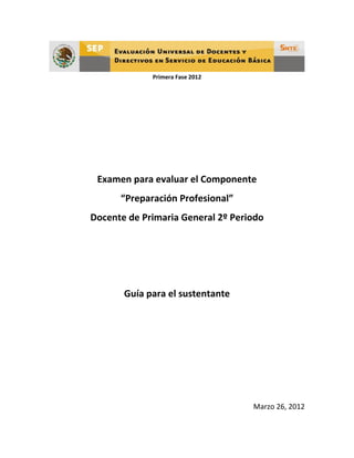 Primera Fase 2012




 Examen para evaluar el Componente
      “Preparación Profesional”
Docente de Primaria General 2º Periodo




       Guía para el sustentante




                                   Marzo 26, 2012
 