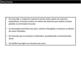 Movimento

• Os ossos dão o respectivo suporte às partes moles, apoio aos músculos
esqueléticos, e funciona como um sistema de alavancas que amplia as forças
geradas na contracção muscular;
• As articulações permitem aos ossos estarem interligados e moverem-se dentro
de certas limitações;
• Os músculos que se contraem e distendem, possibilitando o movimento dos
ossos;
• Os tendões que ligam os músculos aos ossos.

 