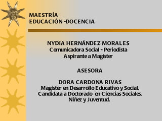 ASESORA DORA CARDONA RIVAS Magíster en Desarrollo Educativo y Social, Candidata a Doctorado  en Ciencias Sociales, Niñez y Juventud.  MAESTRÍA  EDUCACIÓN -DOCENCIA NYDIA HERNÁNDEZ MORALES Comunicadora Social - Periodista Aspirante a Magíster 