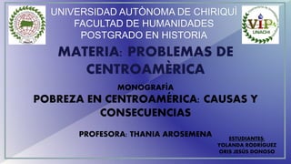 UNIVERSIDAD AUTÒNOMA DE CHIRIQUÌ
FACULTAD DE HUMANIDADES
POSTGRADO EN HISTORIA
MATERIA: PROBLEMAS DE
CENTROAMÈRICA
MONOGRAFÍA
POBREZA EN CENTROAMÉRICA: CAUSAS Y
CONSECUENCIAS
PROFESORA: THANIA AROSEMENA ESTUDIANTES:
YOLANDA RODRÍGUEZ
ORIS JESÚS DONOSO
 