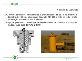 170 Poços perfurados verticalmente a profundidade de 15 a 45 metros e diâmetro de 100 cm, tubo macro-fissurado DIN 200 e brita ao redor, argila de vedação nos últimos 3 m e tubo liso. Cabeça de poço com possibilidade de bombeamento de chorume e pontos de medida, saída tubo de PEAD DIN 90    Seção de Captação 