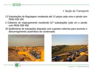 13 Subestações de Regulagem recebendo até 15 poços cada uma e saindo com PEAD DIN 200 2 Coletores de reagrupamento recebendo 6/7 subestações cada um e saindo com PEAD DIN 400 35 Quilômetros de tubulações dispostas com suportes externos para acumulo e descarregamento automático do condensado     Seção de Transporte 