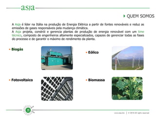      QUEM SOMOS A  Asja  é líder na Itália na produção de Energia Elétrica a partir de fontes renováveis e reduz as emissões de gases responsáveis pela mudança climática. A  Asja  projeta, constrói e gerencia plantas de produção de energia renovável com um  time técnico , composto de engenheiros altamente especializados, capazes de gerenciar todas as fases do processo e de garantir o máximo de rendimento da planta. Biogás Fotovoltaico Biomassa Eólico 