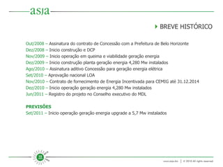 Out/2008 –  Assinatura do contrato de Concessão com a Prefeitura de Belo Horizonte Dez/2008 –  Inicio construção e DCP Nov/2009 –  Inicio operação em queima e viabilidade geração energia Dez/2009 –  Inicio construção planta geração energia 4,280 Mw instalados Ago/2010 –  Assinatura aditivo Concessão para geração energia elétrica Set/2010 –  Aprovação nacional LOA Nov/2010 –  Contrato de fornecimento de Energia Incentivada para CEMIG até 31.12.2014 Dez/2010 –  Inicio operação geração energia 4,280 Mw instalados Jun/2011 –  Registro do projeto no Conselho executivo do MDL PREVISÕES Set/2011 –  Inicio operação geração energia upgrade a 5,7 Mw instalados    BREVE HISTÓRICO 