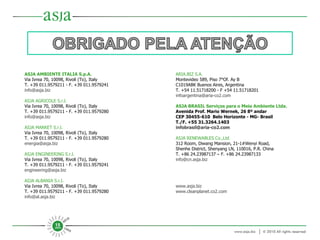 ASJA AMBIENTE ITALIA S.p.A. Via Ivrea 70, 10098, Rivoli (To), Italy T. +39 011.9579211 - F. +39 011.9579241 [email_address] ASJA AGRICOLE S.r.l. Via Ivrea 70, 10098, Rivoli (To), Italy T. +39 011.9579211 - F. +39 011.9579280 [email_address] ASJA MARKET S.r.l. Via Ivrea 70, 10098, Rivoli (To), Italy T. +39 011.9579211 - F. +39 011.9579280 [email_address] ASJA ENGINEERING S.r.l. Via Ivrea 70, 10098, Rivoli (To), Italy T. +39 011.9579211 - F. +39 011.9579241 [email_address] ASJA ALBANIA S.r.l. Via Ivrea 70, 10098, Rivoli (To), Italy T. +39 011.9579211 - F. +39 011.9579280 [email_address]   ARIA.BIZ S.A. Montevideo 589, Piso 7°Of. Ay B C1019ABK Buenos Aires, Argentina T. +54 11.51718200 - F +54 11.51718201  [email_address]   ASJA BRASIL Serviços para o Meio Ambiente Ltda. Avenida Prof. Mario Wernek, 26 8º andar CEP 30455-610  Belo Horizonte - MG- Brasil T./F. +55 31.3264.1403 [email_address]   ASJA RENEWABLES Co.,Ltd 312 Room, Diwang Mansion, 21-1#Wenyi Road,  Shenhe District, Shenyang LN, 110016, P.R. China  T. +86 24.23987137 – F. +86 24.23987133 [email_address] www.asja.biz www.cleanplanet.co2.com   