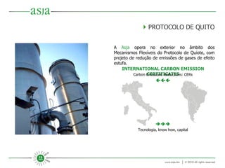    PROTOCOLO DE QUITO A  Asja  opera no exterior no âmbito dos Mecanismos Flexíveis do Protocolo de Quioto, com projeto de redução de emissões de gases de efeito estufa. INTERNATIONAL CARBON EMISSION CERTIFICATES  Tecnologia, know how, capital Carbon Emissions Reductions: CERs  
