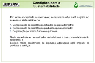 Condições para a SustentabilidadeEm uma sociedade sustentável, a natureza não está sujeita ao aumento sistemático da: Concentração de substâncias retiradas da crosta terrestre; Concentração de substâncias produzidas pela sociedade; Degradação por meios físicos ou químicos.Nesta sociedade as necessidades de indivíduos e das comunidades estão satisfeitas, e Existem meios econômicos de produção adequados para produzir os produtos e serviços.