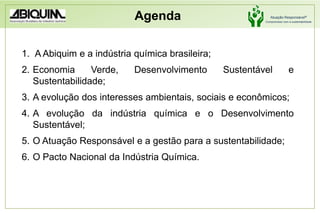 Agenda A Abiquim e a indústria química brasileira;Economia Verde, Desenvolvimento Sustentável e Sustentabilidade;A evolução dos interesses ambientais, sociais e econômicos;A evolução da indústria química e o Desenvolvimento Sustentável;O Atuação Responsável e a gestão para a sustentabilidade;O Pacto Nacional da Indústria Química.