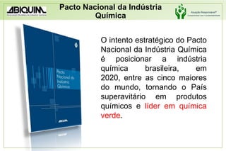 Pacto Nacional da Indústria QuímicaO intento estratégico do Pacto Nacional da Indústria Química é posicionar a indústria química brasileira, em 2020, entre as cinco maiores do mundo, tornando o País superavitário em produtos químicos e líder em química verde.