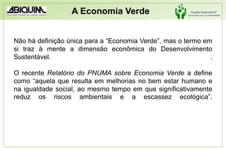 A Economia VerdeNão há definição única para a “Economia Verde”, mas o termo em si traz à mente a dimensão econômica do Desenvolvimento Sustentável.                             .O recente Relatório do PNUMA sobre Economia Verde a define como “aquela que resulta em melhorias no bem estar humano e na igualdade social, ao mesmo tempo em que significativamente reduz os riscos ambientais e a escassez ecológica”.