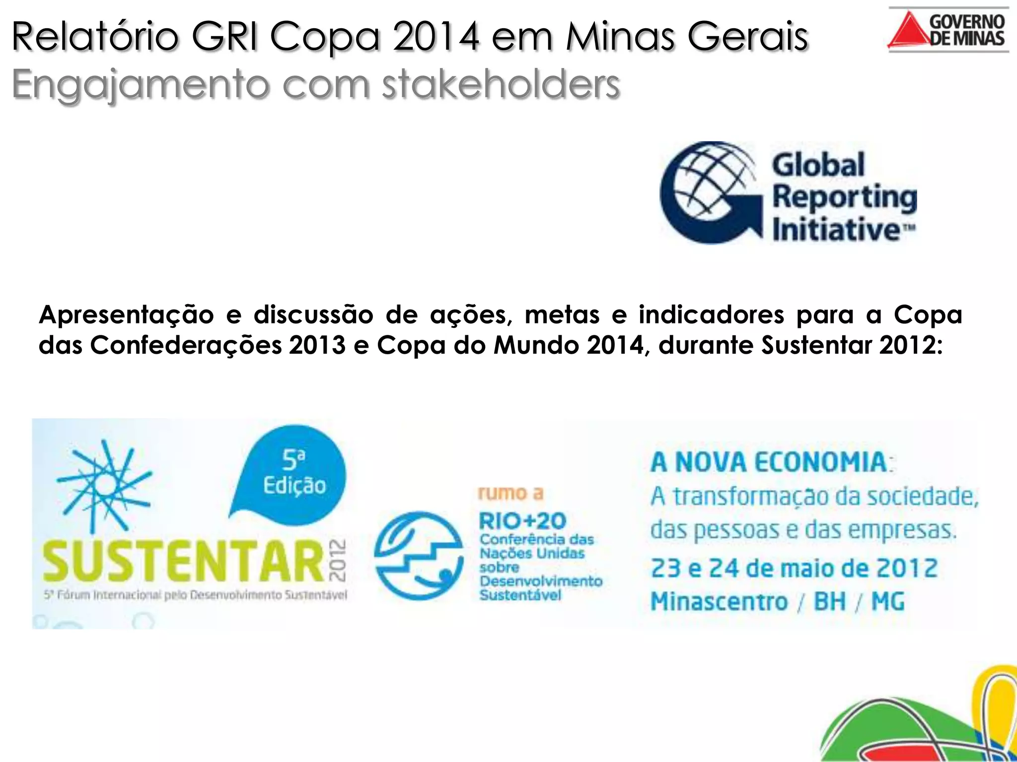 Relatório GRI Copa 2014 em Minas Gerais
Engajamento com stakeholders




 Apresentação e discussão de ações, metas e indicadores para a Copa
 das Confederações 2013 e Copa do Mundo 2014, durante Sustentar 2012:
 
