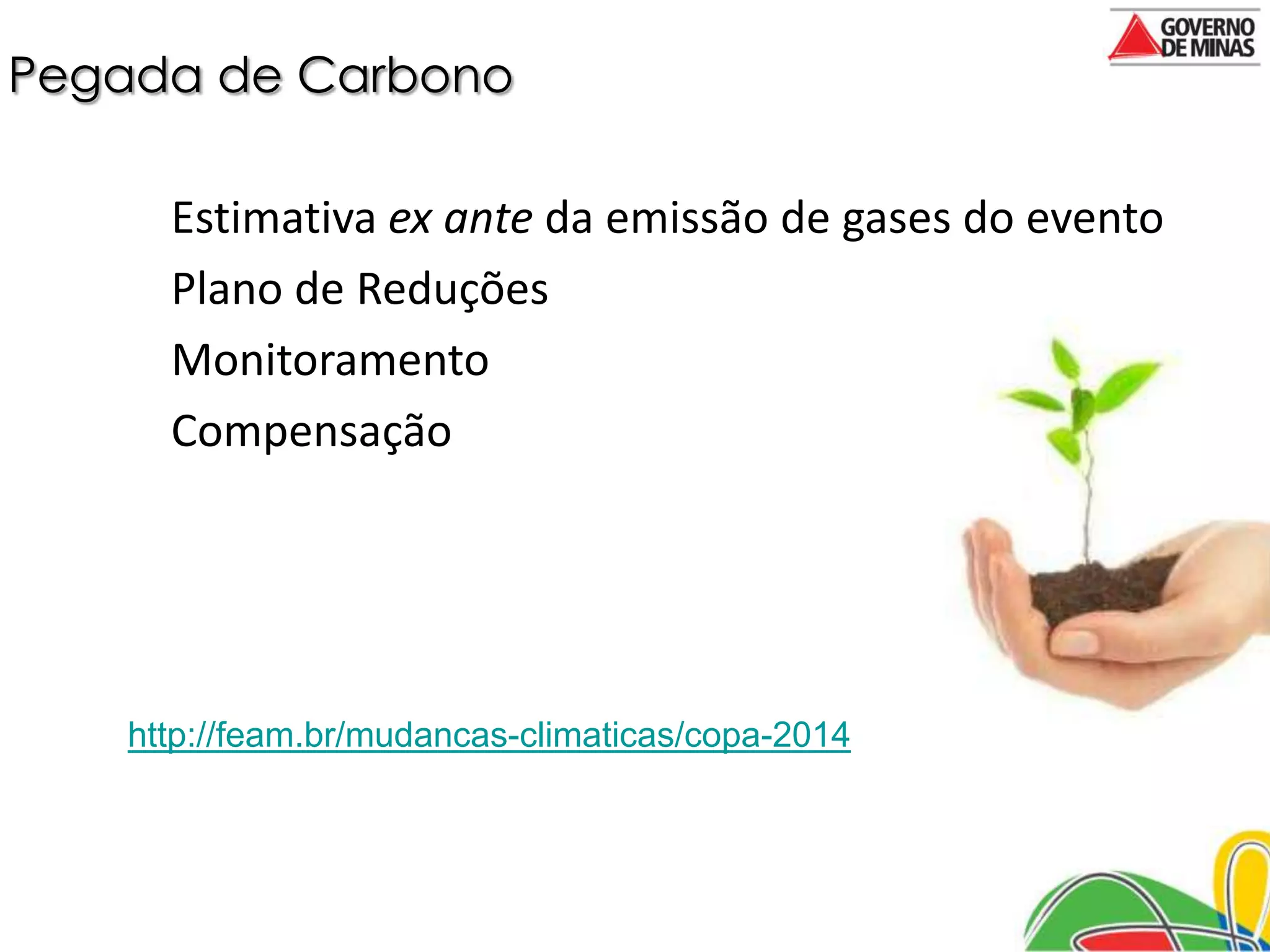 Pegada de Carbono

      Estimativa ex ante da emissão de gases do evento
      Plano de Reduções
      Monitoramento
      Compensação




    http://feam.br/mudancas-climaticas/copa-2014
 