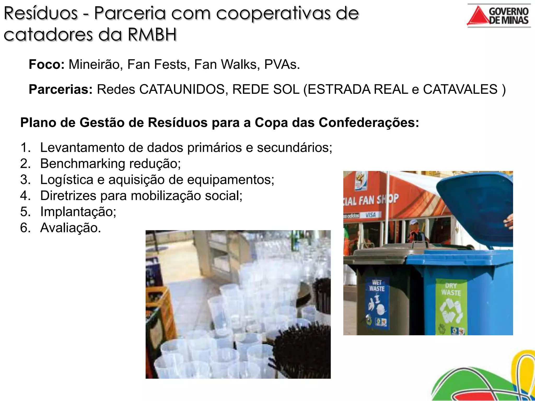 Resíduos - Parceria com cooperativas de
catadores da RMBH
  Foco: Mineirão, Fan Fests, Fan Walks, PVAs.
  Parcerias: Redes CATAUNIDOS, REDE SOL (ESTRADA REAL e CATAVALES )

 Plano de Gestão de Resíduos para a Copa das Confederações:
 1.   Levantamento de dados primários e secundários;
 2.   Benchmarking redução;
 3.   Logística e aquisição de equipamentos;
 4.   Diretrizes para mobilização social;
 5.   Implantação;
 6.   Avaliação.
 