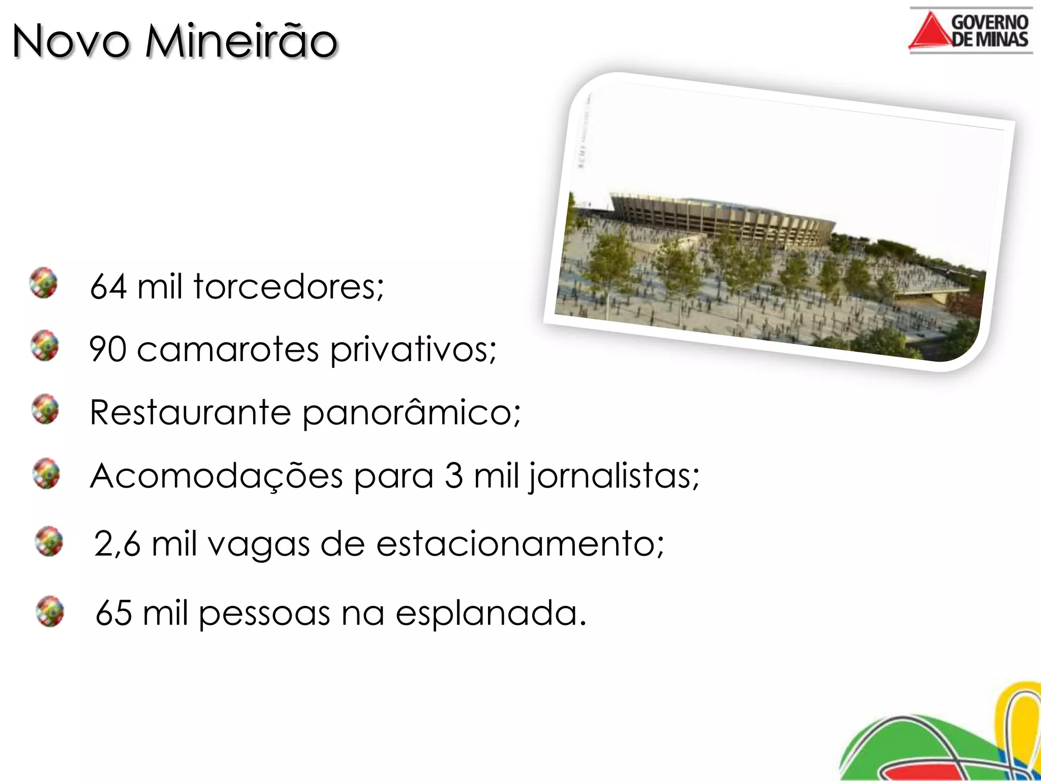 Novo Mineirão




   64 mil torcedores;
   90 camarotes privativos;
   Restaurante panorâmico;
   Acomodações para 3 mil jornalistas;
   2,6 mil vagas de estacionamento;
   65 mil pessoas na esplanada.
 