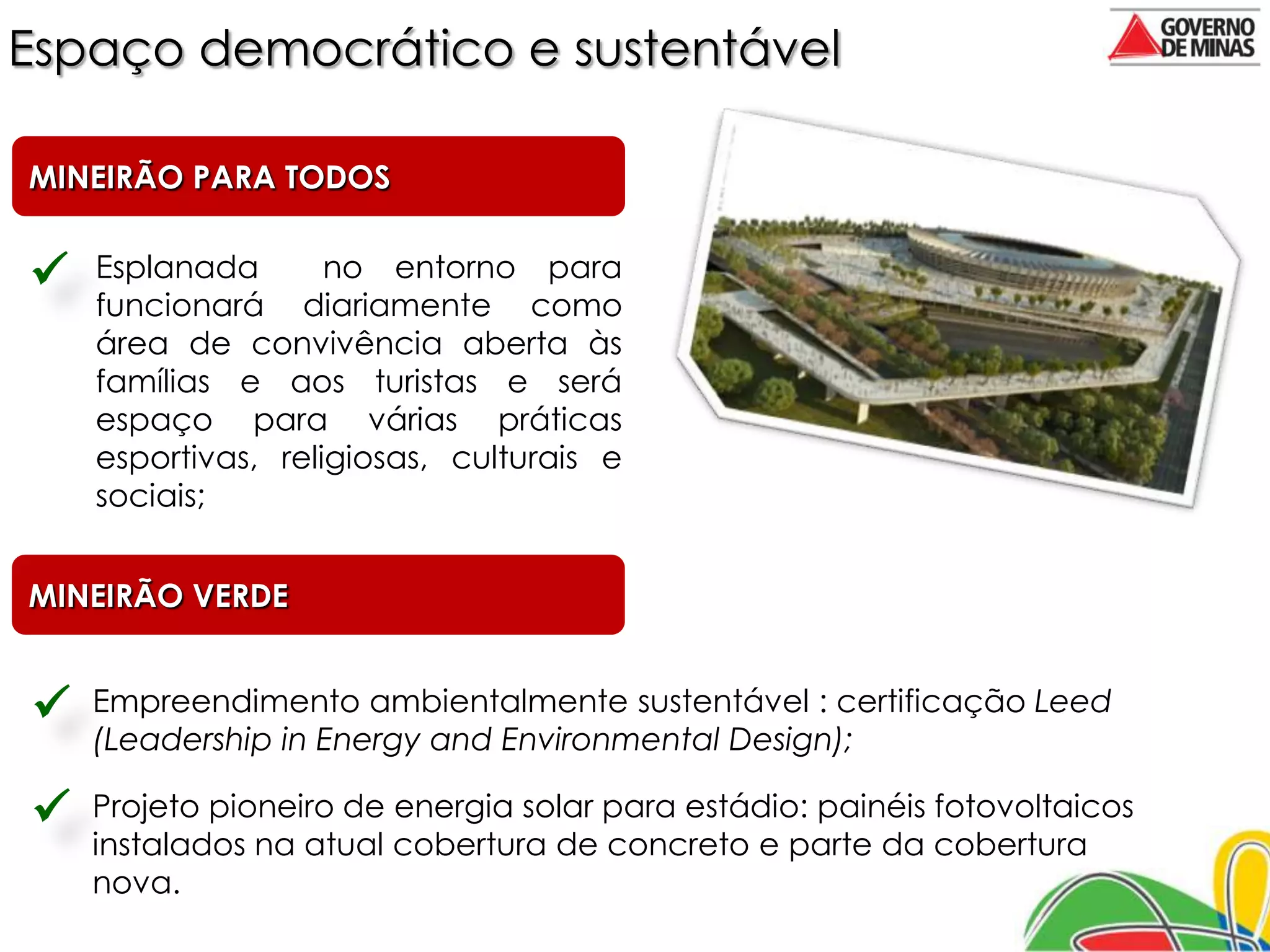 Espaço democrático e sustentável

MINEIRÃO PARA TODOS


   Esplanada       no entorno para
    funcionará diariamente como
    área de convivência aberta às
    famílias e aos turistas e será
    espaço para várias práticas
    esportivas, religiosas, culturais e
    sociais;


MINEIRÃO VERDE


   Empreendimento ambientalmente sustentável : certificação Leed
    (Leadership in Energy and Environmental Design);

   Projeto pioneiro de energia solar para estádio: painéis fotovoltaicos
    instalados na atual cobertura de concreto e parte da cobertura
    nova.
 