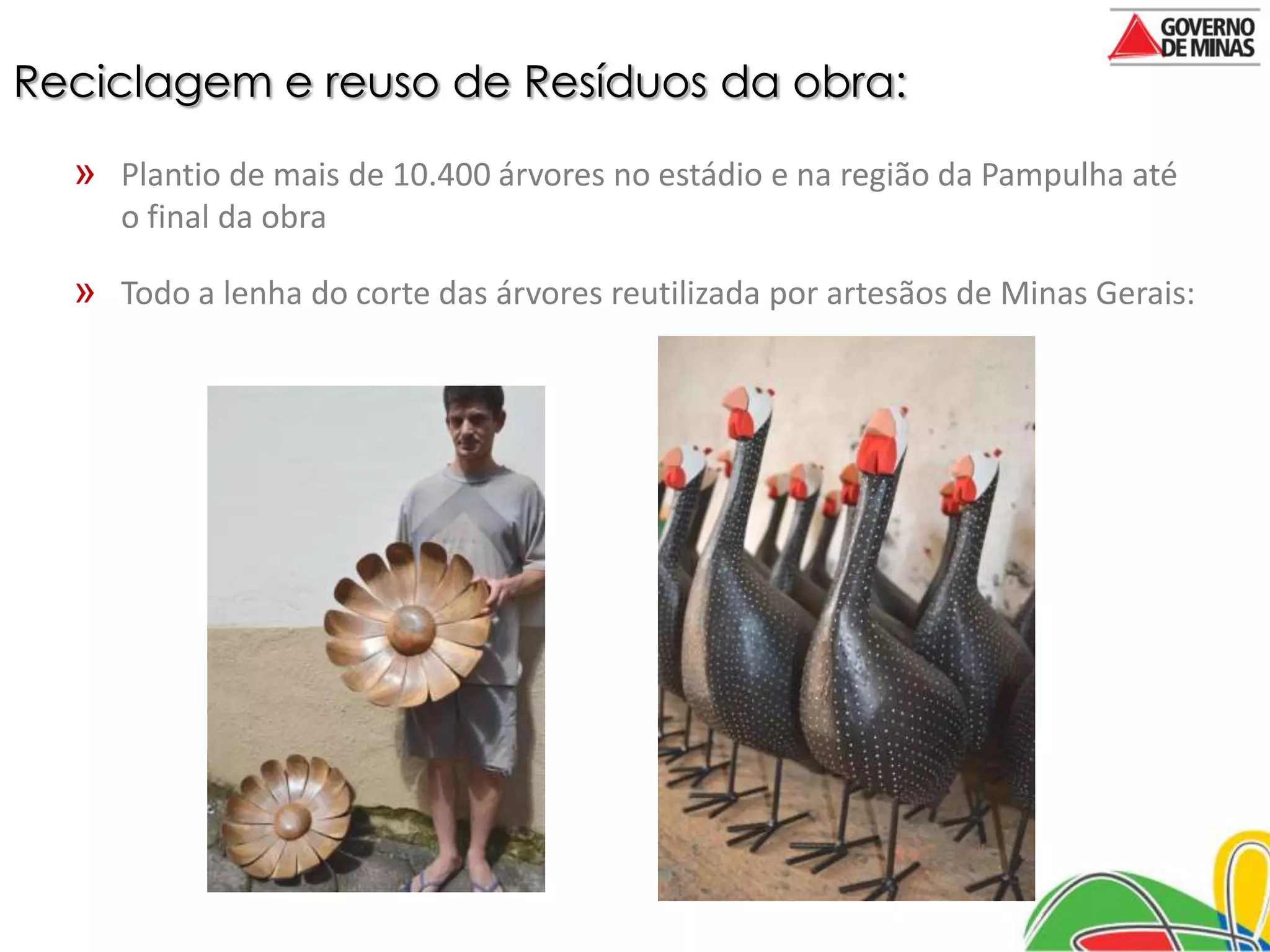 Reciclagem e reuso de Resíduos da obra:

  » Plantio de mais de 10.400 árvores no estádio e na região da Pampulha até
     o final da obra

  » Todo a lenha do corte das árvores reutilizada por artesãos de Minas Gerais:
 