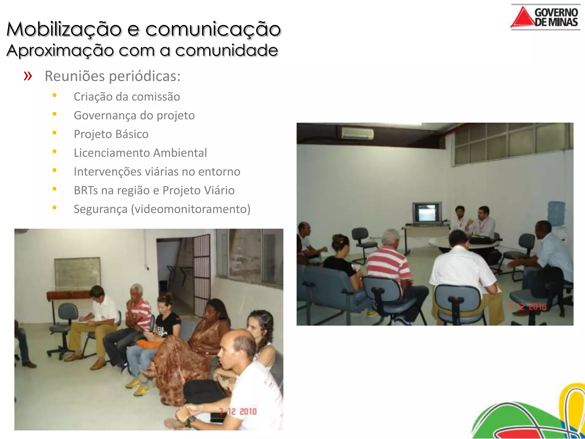 Mobilização e comunicação
Aproximação com a comunidade
 » Reuniões periódicas:
     •   Criação da comissão
     •   Governança do projeto
     •   Projeto Básico
     •   Licenciamento Ambiental
     •   Intervenções viárias no entorno
     •   BRTs na região e Projeto Viário
     •   Segurança (videomonitoramento)
 
