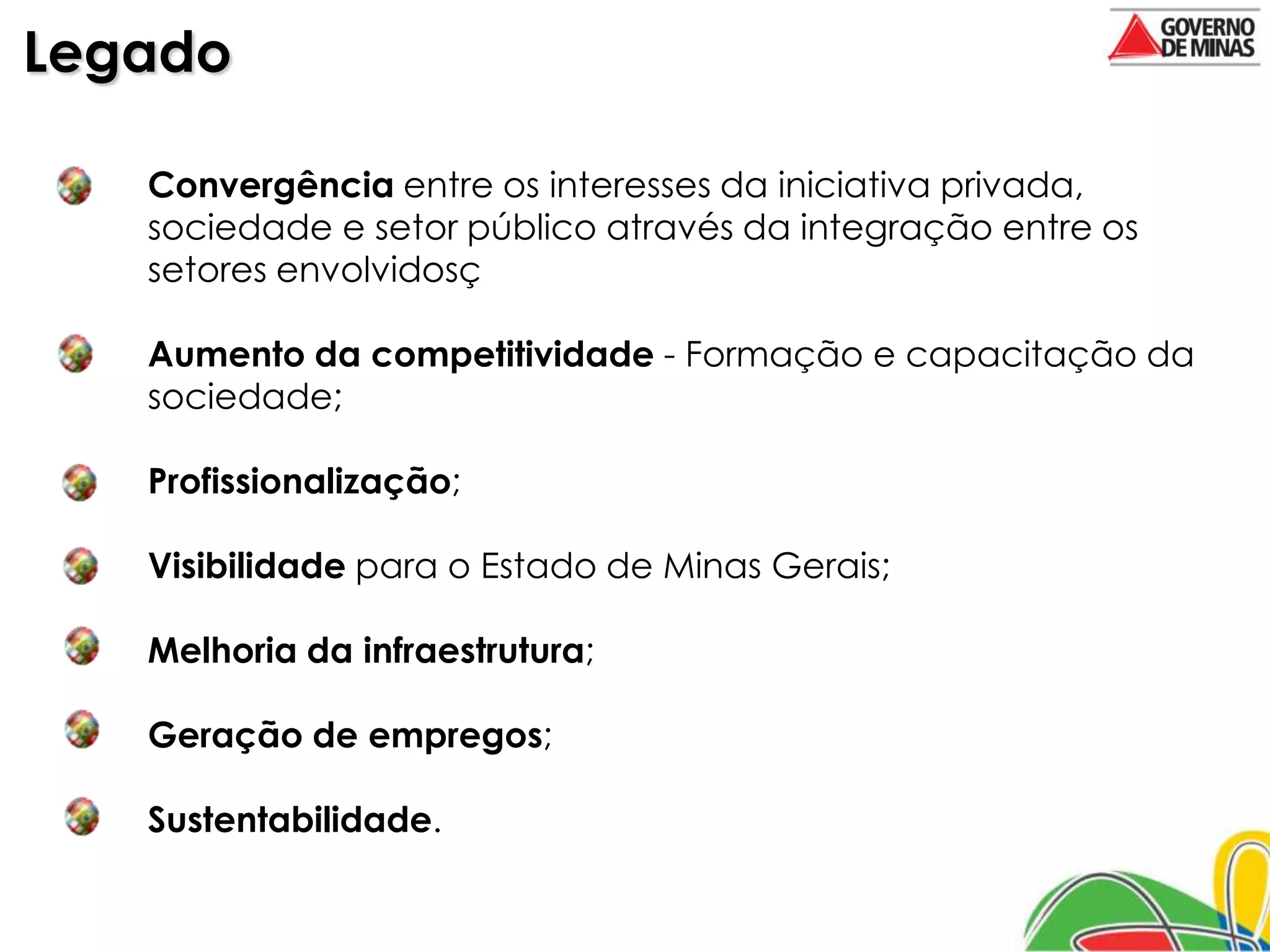 Legado

   Convergência entre os interesses da iniciativa privada,
   sociedade e setor público através da integração entre os
   setores envolvidosç

   Aumento da competitividade - Formação e capacitação da
   sociedade;

   Profissionalização;

   Visibilidade para o Estado de Minas Gerais;

   Melhoria da infraestrutura;

   Geração de empregos;

   Sustentabilidade.
 