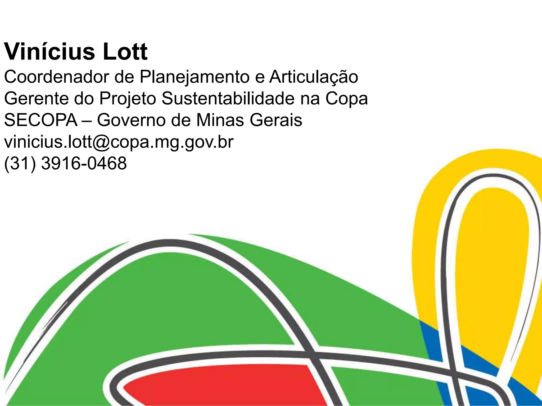 Vinícius Lott
Coordenador de Planejamento e Articulação
Gerente do Projeto Sustentabilidade na Copa
SECOPA – Governo de Minas Gerais
vinicius.lott@copa.mg.gov.br
(31) 3916-0468
 