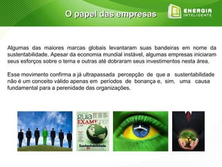 O papel das empresas


Algumas das maiores marcas globais levantaram suas bandeiras em nome da
sustentabilidade. Apesar da economia mundial instável, algumas empresas iniciaram
seus esforços sobre o tema e outras até dobraram seus investimentos nesta área.

Esse movimento confirma a já ultrapassada percepção de que a sustentabilidade
não é um conceito válido apenas em períodos de bonança e, sim, uma causa
fundamental para a perenidade das organizações.
 