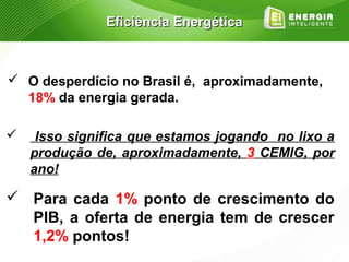 Eficiência Energética



 O desperdício no Brasil é, aproximadamente,
  18% da energia gerada.

    Isso significa que estamos jogando no lixo a
    produção de, aproximadamente, 3 CEMIG, por
    ano!

 Para cada 1% ponto de crescimento do
  PIB, a oferta de energia tem de crescer
  1,2% pontos!
 