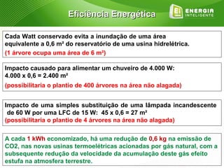 Eficiência Energética

Cada Watt conservado evita a inundação de uma área
equivalente a 0,6 m² do reservatório de uma usina hidrelétrica.
(1 árvore ocupa uma área de 6 m²)

Impacto causado para alimentar um chuveiro de 4.000 W:
4.000 x 0,6 = 2.400 m²
(possibilitaria o plantio de 400 árvores na área não alagada)


Impacto de uma simples substituição de uma lâmpada incandescente
 de 60 W por uma LFC de 15 W: 45 x 0,6 = 27 m²
(possibilitaria o plantio de 4 árvores na área não alagada)

A cada 1 kWh economizado, há uma redução de 0,6 kg na emissão de
CO2, nas novas usinas termoelétricas acionadas por gás natural, com a
subsequente redução da velocidade da acumulação deste gás efeito
estufa na atmosfera terrestre.
 