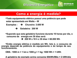 Eficiência Energética


             Como a energia é medida?
   Todo equipamento elétrico possui uma potência que pode
    estar apresentada em Watts – W
    Exemplos :       Chuveiro: 3.600 W
        Geladeira: 200 W

   Supondo que esta geladeira funcione durante 10 horas por dia, o
   consumo de energia em 30 dias será:
               200 W x 10 h x 30 dias = 60.000 Wh

    Então energia elétrica é medida em Wh. Isto é, o consumo de
energia depende da potência do equipamento e do tempo de seu
funcionamento.
   OBS.: 1000 m = 1 km e 1000 g = 1 kg; 1000 Wh = 1 kWh

   A geladeira do exemplo acima consome 60kWh/Mês = 2 kWh/dia
 