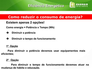 Eficiência Energética


     Como reduzir o consumo de energia?
   Existem apenas 2 opções!
   Como energia = Potência x Tempo (Wh)

      Diminuir a potência

      Diminuir o tempo de funcionamento

   1ª Opção
      Para diminuir a potência devemos usar equipamentos mais
eficientes;

   2ª Opção
      Para diminuir o tempo de funcionamento devemos atuar na
mudança de hábito e educação.
 