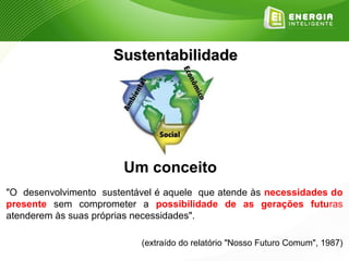 Sustentabilidade




                        Um conceito
"O desenvolvimento sustentável é aquele que atende às necessidades do
presente sem comprometer a possibilidade de as gerações futuras
atenderem às suas próprias necessidades".

                           (extraído do relatório "Nosso Futuro Comum", 1987)
 