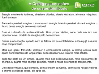 A Cemig e suas ações
                        de sustentabilidade
Energia movimenta turbinas, abastece cidades, clareia estradas, alimenta máquinas,
ilumina casas.

Parece impossível imaginar o mundo sem energia. Mais impossível ainda é imaginar o
futuro dessa energia sem o uso racional.

Esse é o desafio da sustentabilidade. Uma prova coletiva, onde cada um tem que
repensar o seu modelo de atuação pelo bem comum.

Desde sua fundação, quando nem se falava em sustentabilidade, a Cemig já assumia
esse compromisso.

Mais que gerar, transmitir, distribuir e comercializar energia, a Cemig orienta suas
ações num horizonte de longo prazo, sem esquecer seus valores mais sólidos.

Tudo faz parte de um círculo. Quanto mais nos desenvolvemos, mais precisamos de
energia. E quanto mais energia geramos, maior o nosso potencial de crescimento.

Um círculo virtuoso, que começou com a origem da Cemig, permeia os nossos valores
e orienta as nossas ações, dia após dia.
 