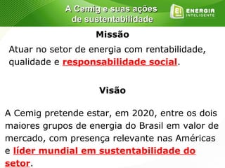 A Cemig e suas ações
              de sustentabilidade
                   Missão
Atuar no setor de energia com rentabilidade,
qualidade e responsabilidade social.


                    Visão

A Cemig pretende estar, em 2020, entre os dois
maiores grupos de energia do Brasil em valor de
mercado, com presença relevante nas Américas
e líder mundial em sustentabilidade do
setor.
 