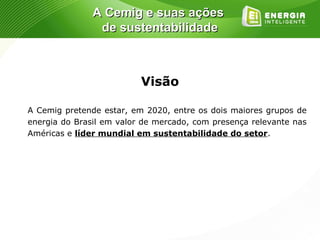 A Cemig e suas ações
                de sustentabilidade



                          Visão

A Cemig pretende estar, em 2020, entre os dois maiores grupos de
energia do Brasil em valor de mercado, com presença relevante nas
Américas e líder mundial em sustentabilidade do setor.
 