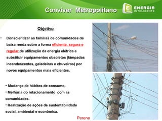 Conviver Metropolitano

                       Objetivo

•   Conscientizar as famílias de comunidades de
    baixa renda sobre a forma eficiente, segura e
    regular de utilização da energia elétrica e
    substituir equipamentos obsoletos (lâmpadas
    incandescentes, geladeiras e chuveiros) por
    novos equipamentos mais eficientes.



    • Mudança de hábitos de consumo.
    • Melhoria do relacionamento com as
    comunidades.
    • Realização de ações de sustentabilidade
    social, ambiental e econômica.
                                                  Perene
 
