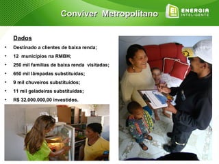 Conviver Metropolitano

    Dados
•   Destinado a clientes de baixa renda;
•   12 municípios na RMBH;
•   250 mil famílias de baixa renda visitadas;
•   650 mil lâmpadas substituídas;
•   9 mil chuveiros substituídos;
•   11 mil geladeiras substituídas;
•   R$ 32.000.000,00 investidos.
 