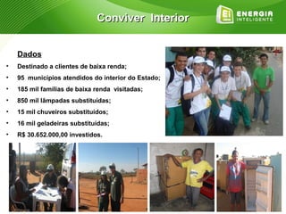 Conviver Interior


    Dados
•   Destinado a clientes de baixa renda;
•   95 municípios atendidos do interior do Estado;
•   185 mil famílias de baixa renda visitadas;
•   850 mil lâmpadas substituídas;
•   15 mil chuveiros substituídos;
•   16 mil geladeiras substituídas;
•   R$ 30.652.000,00 investidos.
 