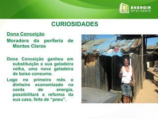 CURIOSIDADES
Dona Conceição
Moradora da periferia de
  Montes Claros

Dona Conceição ganhou em
  substituição a sua geladeira
  velha, uma nova geladeira
  de baixo consumo.
Logo no primeiro mês o
  dinheiro economizado na
  conta        de       energia,
  possibilitará a reforma da
  sua casa, feita de “pneu”.
 