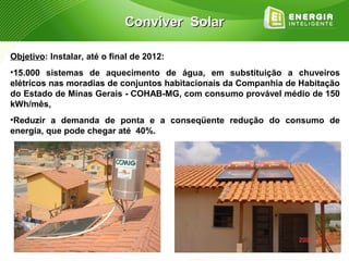 Conviver Solar

Objetivo: Instalar, até o final de 2012:
•15.000 sistemas de aquecimento de água, em substituição a chuveiros
elétricos nas moradias de conjuntos habitacionais da Companhia de Habitação
do Estado de Minas Gerais - COHAB-MG, com consumo provável médio de 150
kWh/mês,
•Reduzir a demanda de ponta e a conseqüente redução do consumo de
energia, que pode chegar até 40%.
 