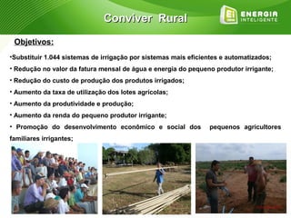 Conviver Rural

 Objetivos:
•Substituir 1.044 sistemas de irrigação por sistemas mais eficientes e automatizados;
• Redução no valor da fatura mensal de água e energia do pequeno produtor irrigante;
• Redução do custo de produção dos produtos irrigados;
• Aumento da taxa de utilização dos lotes agrícolas;
• Aumento da produtividade e produção;
• Aumento da renda do pequeno produtor irrigante;
• Promoção do desenvolvimento econômico e social dos            pequenos agricultores
familiares irrigantes;
 