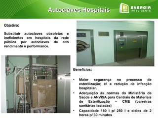 Autoclaves Hospitais

Objetivo:

Substituir autoclaves obsoletas e
ineficientes em hospitais da rede
pública por autoclaves de alto
rendimento e performance.




                                    Benefícios:

                                    •   Maior     segurança   no  processo    de
                                        esterilização; c/ a redução de infecção
                                        hospitalar.
                                    •   Adequação às normas do Ministério da
                                        Saúde e ANVISA para Centrais de Materiais
                                        de Esterilização – CME (barreiras
                                        sanitárias isoladas)
                                    •   Capacidade 180 l p/ 250 l e ciclos de 2
                                        horas p/ 30 minutos
 