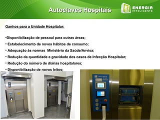 Autoclaves Hospitais

Ganhos para a Unidade Hospitalar:


•Disponibilização de pessoal para outras áreas;
• Estabelecimento de novos hábitos de consumo;
• Adequação às normas Ministério da Saúde/Anvisa;
• Redução da quantidade e gravidade dos casos de Infecção Hospitalar;
• Redução do número de diárias hospitalares;
• Disponibilização de novos leitos;
 